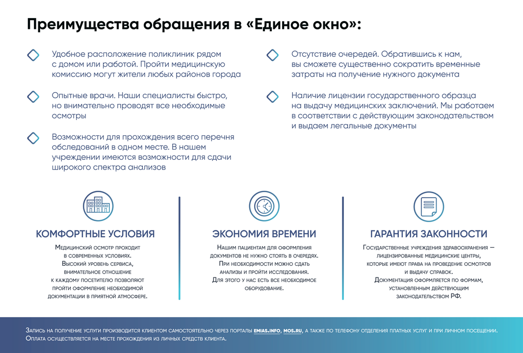 Преимущества обращения в «Единое окно»:
Удобное расположение поликлиник рядом с домом или работой. Пройти медицинскую комиссию могут жители любых районов города
ф Отсутствие очередей. Обратившись к нам, вы сможете существенно сократить временные затраты на получение нужного документа
Опытные врачи. Наши специалисты быстро, но внимательно проводят все необходимые осмотры
Наличие лицензии государственного образца на выдачу медицинских заключений. Мы работаем в соответствии с действующим законодательством и выдаем легальные документы
Возможности для прохождения всего перечня обследований в одном месте. В нашем учреждении имеются возможности для сдачи широкого спектра анализов
КОМФОРТНЫЕ УСЛОВИЯ
МЕДИЦИНСКИЙ ОСМОТР ПРОХОДИТ
В СОВРЕМЕННЫХ УСЛОВИЯХ.
Высокий УРОВЕНЬ СЕРВИСА,
ВНИМАТЕЛЬНОЕ ОТНОШЕНИЕ
К КАЖДОМУ ПОСЕТИТЕЛЮ ПОЗВОЛЯЮТ
ПРОЙТИ ОФОРМЛЕНИЕ НЕОБХОДИМОЙ
ДОКУМЕНТАЦИИ В ПРИЯТНОЙ АТМОСФЕРЕ.
ЭКОНОМИЯ ВРЕМЕНИ
Нашим пациентам для оформления
документов не нужно стоять в очередях.
При необходимости можно сдать
АНАЛИЗЫ И ПРОЙТИ ИССЛЕДОВАНИЯ.
Для ЭТОГО У НАС ЕСТЬ ВСЕ НЕОБХОДИМОЕ
ОБОРУДОВАНИЕ.
ГАРАНТИЯ ЗАКОННОСТИ
ГОСУДАРСТВЕННЫЕ УЧРЕЖДЕНИЯ ЗДРАВООХРАНЕНИЯ —
ЛИЦЕНЗИРОВАННЫЕ МЕДИЦИНСКИЕ ЦЕНТРЫ,
КОТОРЫЕ ИМЕЮТ ПРАВА НА ПРОВЕДЕНИЕ ОСМОТРОВ
И ВЫДАЧУ СПРАВОК.
ДОКУМЕНТАЦИЯ ОФОРМЛЯЕТСЯ ПО ФОРМАМ,
УСТАНОВЛЕННЫМ ДЕЙСТВУЮЩИМ
ЗАКОНОДАТЕЛЬСТВОМ РФ.
ЗАПИСЬ НА ПОЛУЧЕНИЕ УСЛУГИ ПРОИЗВОДИТСЯ КЛИЕНТОМ САМОСТОЯТЕЛЬНО ЧЕРЕЗ ПОРТАЛЫ EMIASJNFO, MOS.RU, А ТАКЖЕ ПО ТЕЛЕФОНУ ОТДЕЛЕНИЯ ПЛАТНЫХ УСЛУГ И ПРИ ЛИЧНОМ ПОСЕЩЕНИИ.
ОПЛАТА ОСУЩЕСТВЛЯЕТСЯ НА МЕСТЕ ПРОХОЖДЕНИЯ ИЗ ЛИЧНЫХ СРЕДСТВ КЛИЕНТА.