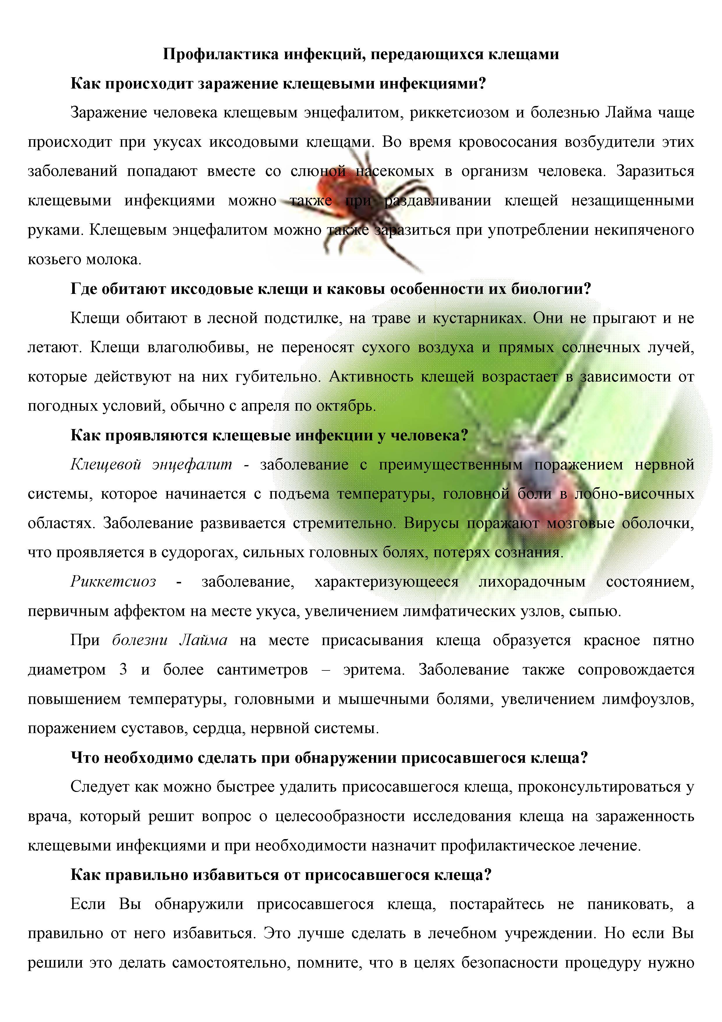 Профилактика инфекций, передающихся клещами
Как происходит заражение клещевыми инфекциями?
Заражение человека клещевым энцефалитом, риккетсиозом и болезнью Лайма чаще происходит при укусах иксодовыми клещами. Во время кровососания возбудители этих заболеваний попадают вместе со слюной насекомых в организм человека. Заразиться клещевыми инфекциями можно также । раздавливании клещей незащищенными руками. Клещевым энцефалитом можно таКж*е заразиться при употреблении некипяченого козьего молока.
Где обитают иксодовые клещи и каковы особенности их биологии?
Клещи обитают в лесной подстилке, на траве и кустарниках. Они не прыгают и не летают. Клещи влаголюбивы, не переносят сухого воздуха и прямых солнечных лучей, которые действуют на них губительно. Активность клещей возрастает в зависимости от погодных условий, обычно с апреля по октябрь.
Как проявляются клещевые инфекции у человека?
Клещевой энцефалит - заболевание с преимущественным поражением нервной системы, которое начинается с подъема температуры, головной боли в лобно-височных областях. Заболевание развивается стремительно Вирусы поражают мозговые оболочки, что проявляется в судорогах, сильных головных болях, потерях сознания.
Риккетсиоз - заболевание, характеризующееся лихорадочным состоянием, первичным аффектом на месте укуса, увеличением лимфатических узлов, сыпью.
При болезни Лайма на месте присасывания клеща образуется красное пятно диаметром 3 и более сантиметров - эритема. Заболевание также сопровождается повышением температуры, головными и мышечными болями, увеличением лимфоузлов, поражением суставов, сердца, нервной системы.
Что необходимо сделать при обнаружении присосавшегося клеща?
Следует как можно быстрее удалить присосавшегося клеща, проконсультироваться у врача, который решит вопрос о целесообразности исследования клеща на зараженность клещевыми инфекциями и при необходимости назначит профилактическое лечение.
Как правильно избавиться от присосавшегося клеща?
Если Вы обнаружили присосавшегося клеща, постарайтесь не паниковать, а правильно от него избавиться. Это лучше сделать в лечебном учреждении. Но если Вы решили это делать самостоятельно, помните, что в целях безопасности процедуру нужно