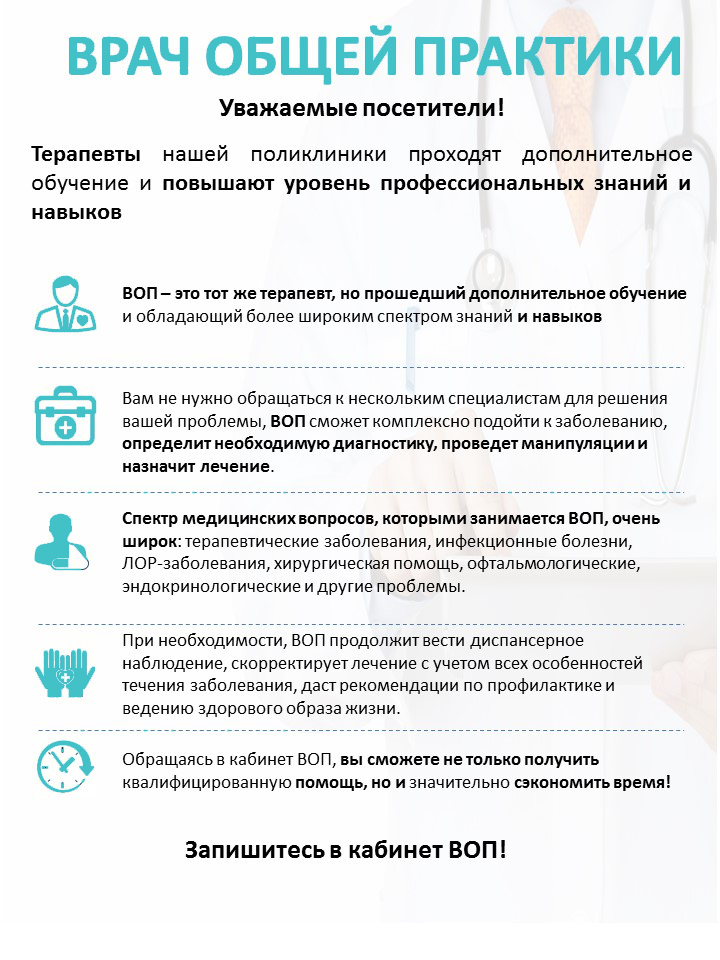 
ВРАЧ ОБЩЕЙ ПРАКТИКИ
Уважаемые посетители!
Терапевты нашей поликлиники проходят дополнительное обучение и повышают уровень профессиональных знаний и навыков
ВОП - это тот же терапевт, но прошедший дополнительное обучение и обладающий более широким спектром знаний и навыков
Вам не нужно обращаться к нескольким специалистам для решения вашей проблемы, ВОП сможет комплексно подойти к заболеванию, определит необходимую диагностику, проведет манипуляции и назначит лечение.
Спектр медицинских вопросов, которыми занимается ВОП, очень широк: терапевтические заболевания, инфекционные болезни, ЛОР-заболевания, хирургическая помощь, офтальмологические, эндокринологические и другие проблемы.
При необходимости, ВОП продолжит вести диспансерное наблюдение, скорректирует лечение с учетом всех особенностей течения заболевания, даст рекомендации по профилактике и ведению здорового образа жизни.
Обращаясь в кабинет ВОП, вы сможете не только получить квалифицированную помощь, но и значительно сэкономить время!
Запишитесь в кабинет ВОП!
